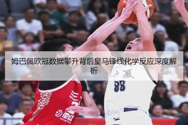 姆巴佩欧冠数据攀升背后皇马锋线化学反应深度解析